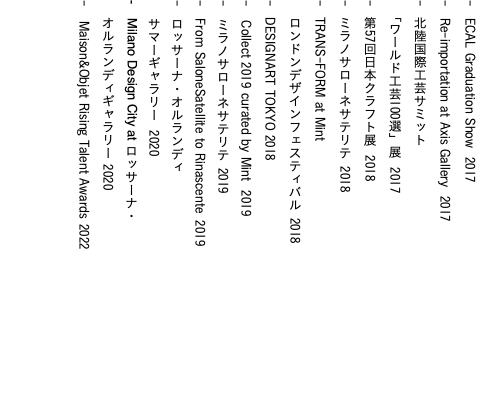 - ECAL Graduation Show 2017 - Re-importation at Axis Gallery 2017 - 北陸国際工芸サミット 「ワールド工芸100選」展 2017 - 第57回日本クラフト展 2018 - ミラノサローネサテリテ 2018 - TRANS-FORM at Mint ロンドンデザインフェスティバル 2018 - DESIGNART TOKYO 2018 - Collect 2019 curated by Mint 2019 - ミラノサローネサテリテ 2019 - From SaloneSatellite to Rinascente 2019 - ロッサーナ・オルランディ サマーギャラリー 2020 - Milano Design City at ロッサーナ・ オルランディギャラリー 2020 - Maison&Objet Rising Talent Awards 2022 
